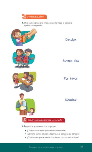 Cuaderno de actividades para el alumno 43
Colorín colorado... ¡Hemos terminado!
1.	Responde y comenta con tu grupo.
•	¿Cuándo dices estas palabras en la escuela?
•	¿Cómo te sientes al usar estas frases o palabras de cortesía?
•	¿Cómo crees que se sienten los demás cuando se las dices?
Disculpa
Buenos días
Por favor
¡Gracias!
¡Manos a la obra!
1.	Une con una línea la imagen con la frase o palabra
que le corresponde.
 
