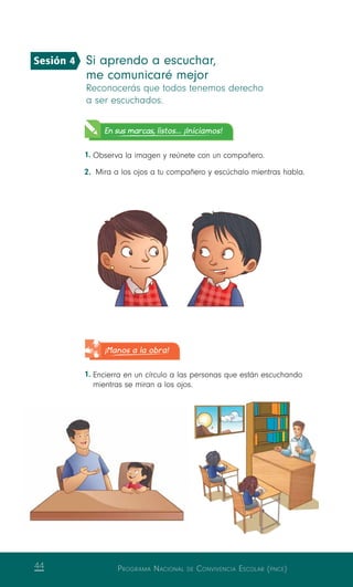 Programa Nacional de Convivencia Escolar (pnce)44
Si aprendo a escuchar,
me comunicaré mejor
Reconocerás que todos tenemos derecho
a ser escuchados.
En sus marcas, listos... ¡Iniciamos!
1.	Observa la imagen y reúnete con un compañero.
2.	 Mira a los ojos a tu compañero y escúchalo mientras habla.
¡Manos a la obra!
1.	Encierra en un círculo a las personas que están escuchando
mientras se miran a los ojos.
Sesión 4
 