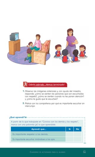 Cuaderno de actividades para el alumno 45
Colorín colorado... ¡Hemos terminado!
1.	Observa las imágenes anteriores y, con ayuda del maestro,
responde: ¿cómo se sienten las personas que son escuchadas
con respeto?, ¿cómo se sienten cuando no les ponen atención?
y ¿cómo te gusta que te escuchen?
2.	Platica con tus compañeros por qué es importante escuchar sin
interrumpir.
¿Qué aprendí? 
A partir de lo que trabajaste en “Convivo con los demás y los respeto”,
marca con una palomita (   ) lo que aprendiste.
Aprendí que… Sí No
Es importante respetar a los demás.
Es importante escuchar mirándose a los ojos.
 