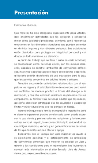 Presentación
Estimados alumnos:
Este material ha sido elaborado especialmente para ustedes,
aquí encontrarán actividades que les ayudarán a conocerse
mejor, cómo cuidarse y protegerse; asimismo, cómo regular sus
emociones en las diferentes situaciones que puedan enfrentar
en distintos lugares y con diversas personas. Las actividades
están diseñadas para proteger su integridad personal y cui-
dando en todo momento sus derechos.
A partir del trabajo que se lleve a cabo en cada actividad,
se reconocerán como personas únicas, con los mismos dere-
chos, capaces de construir ambientes de convivencia armóni-
cos, inclusivos y pacíficos para el logro de su óptimo desarrollo;
al hacerlo estarán disfrutando de una educación para la paz,
que les permita convertirse en adultos felices y exitosos.
También encontrarán actividades relacionadas con el res-
peto a las reglas y el establecimiento de acuerdos para resol-
ver conflictos de manera pacífica a través del diálogo o la
mediación, y con ello, construir relaciones respetuosas con sus
compañeros, su familia y las personas adultas que los rodean,
así como identificar estrategias que les ayudarán a establecer
límites y evitar situaciones que los pongan en riesgo.
Aprenderán que cada familia es especial e importante para
el desarrollo personal porque en ella cada quien puede expre-
sar lo que siente y piensa; además, adquirirán y fortalecerán
valores como el respeto, la responsabilidad y la solidaridad ha-
cia amigos, maestros, vecinos y en general hacia las personas
de las que también reciben afecto y apoyo.
Esperamos que el trabajo con este material les ayude a
su crecimiento personal, y al establecimiento de ambientes
de convivencia armónicos que mejoren su calidad de vida y
abone a las condiciones para el aprendizaje. Los invitamos a
conocer más información en el sitio Escuela Libre de Acoso:
<www.gob.mx/escuelalibredeacoso>.
 