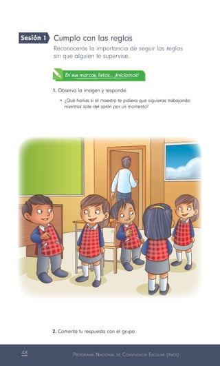 Programa Nacional de Convivencia Escolar (pnce)48
Cumplo con las reglas
Reconocerás la importancia de seguir las reglas
sin que alguien te supervise.
En sus marcas, listos... ¡Iniciamos!
1.	Observa la imagen y responde.
•	¿Qué harías si el maestro te pidiera que siguieras trabajando
mientras sale del salón por un momento?
2.	Comenta tu respuesta con el grupo.
Sesión 1
 