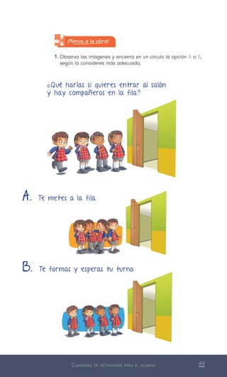 Cuaderno de actividades para el alumno 49
¡Manos a la obra!
1.	Observa las imágenes y encierra en un círculo la opción A o B,
según la consideres más adecuada.
¿Qué harías si quieres entrar al salón
y hay compañeros en la fila?
A. Te metes a la fila.
B. Te formas y esperas tu turno.
 