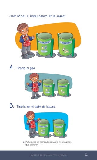 Cuaderno de actividades para el alumno 51
¿Qué harías si tienes basura en la mano?
2.	Platica con tus compañeros sobre las imágenes
que eligieron.
A. T irarla al piso.
B. T irarla en el bote de basura.
 