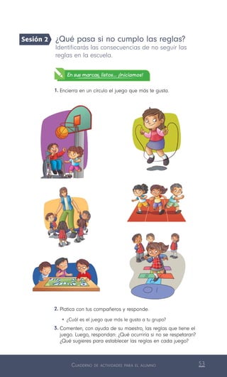 Cuaderno de actividades para el alumno 53
2.	Platica con tus compañeros y responde.
•	¿Cuál es el juego que más le gusta a tu grupo?
3.	Comenten, con ayuda de su maestro, las reglas que tiene el
juego. Luego, respondan: ¿Qué ocurriría si no se respetaran?
¿Qué sugieres para establecer las reglas en cada juego?
¿Qué pasa si no cumplo las reglas?
Identificarás las consecuencias de no seguir las
reglas en la escuela.
En sus marcas, listos... ¡Iniciamos!
1.	Encierra en un círculo el juego que más te gusta.
Sesión 2
 