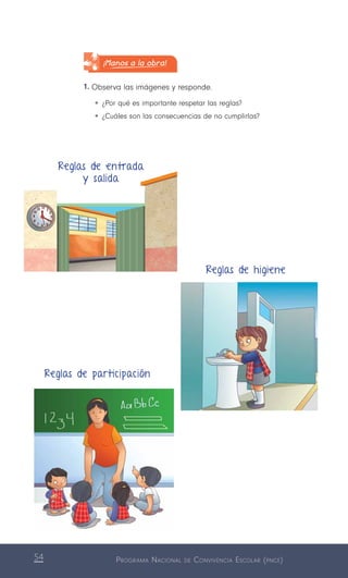 Programa Nacional de Convivencia Escolar (pnce)54
¡Manos a la obra!
1.	Observa las imágenes y responde.
•	¿Por qué es importante respetar las reglas?
•	¿Cuáles son las consecuencias de no cumplirlas?
Reglas de entrada
y salida
Reglas de participación
Reglas de higiene
 