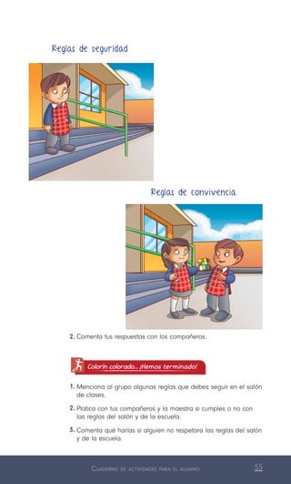 Cuaderno de actividades para el alumno 55
2.	Comenta tus respuestas con los compañeros.
Colorín colorado... ¡Hemos terminado!
1.	Menciona al grupo algunas reglas que debes seguir en el salón
de clases.
2.	Platica con tus compañeros y la maestra si cumples o no con
las reglas del salón y de la escuela.
3.	Comenta qué harías si alguien no respetara las reglas del salón
y de la escuela.
Reglas de seguridad
Reglas de convivencia
 