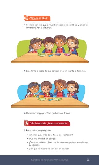 Cuaderno de actividades para el alumno 57
¡Manos a la obra!
1.	Reúnete con tu equipo, muestren cada uno su dibujo y elijan la
figura que van a elaborar.
3.	Comenten al grupo cómo participaron todos.
Colorín colorado... ¡Hemos terminado!
1.	Respondan las preguntas.
•	¿Qué les gustó más de la figura que realizaron?
•	¿Fue fácil trabajar en equipo?
•	¿Cómo se sintieron al ver que los otros compañeros escucharon
su opinión?
•	¿Por qué es importante trabajar en equipo?
2.	Enséñenla al resto de sus compañeros en cuanto la terminen.
 