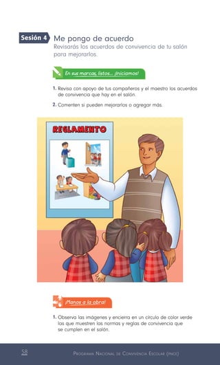 Programa Nacional de Convivencia Escolar (pnce)58
Me pongo de acuerdo
Revisarás los acuerdos de convivencia de tu salón
para mejorarlos.
En sus marcas, listos... ¡Iniciamos!
1.	Revisa con apoyo de tus compañeros y el maestro los acuerdos
de convivencia que hay en el salón.
2.	Comenten si pueden mejorarlos o agregar más.
¡Manos a la obra!
1.	Observa las imágenes y encierra en un círculo de color verde
las que muestren las normas y reglas de convivencia que
se cumplen en el salón.
Sesión 4
 