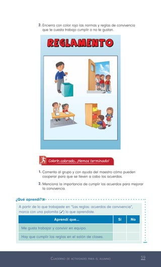 Cuaderno de actividades para el alumno 59
Colorín colorado... ¡Hemos terminado!
1.	Comenta al grupo y con ayuda del maestro cómo pueden
cooperar para que se lleven a cabo los acuerdos.
2.	Menciona la importancia de cumplir los acuerdos para mejorar
la convivencia.
¿Qué aprendí? 
A partir de lo que trabajaste en “Las reglas: acuerdos de convivencia”,
marca con una palomita (   ) lo que aprendiste.
Aprendí que… Sí No
Me gusta trabajar y convivir en equipo.
Hay que cumplir las reglas en el salón de clases.
2.	Encierra con color rojo las normas y reglas de convivencia
que te cuesta trabajo cumplir o no te gustan.
 