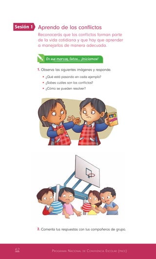 Programa Nacional de Convivencia Escolar (pnce)62
2.	Comenta tus respuestas con tus compañeros de grupo.
Aprendo de los conflictos
Reconocerás que los conflictos forman parte
de la vida cotidiana y que hay que aprender
a manejarlos de manera adecuada.
En sus marcas, listos... ¡Iniciamos!
1.	Observa las siguientes imágenes y responde.
•	¿Qué está pasando en cada ejemplo?
•	¿Sabes cuáles son los conflictos?
•	¿Cómo se pueden resolver?
Sesión 1
 