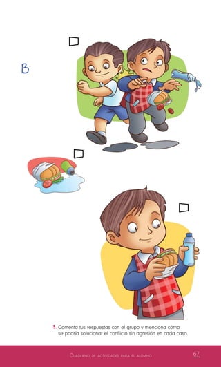 Cuaderno de actividades para el alumno 67
3.	Comenta tus respuestas con el grupo y menciona cómo
se podría solucionar el conflicto sin agresión en cada caso.
B
 