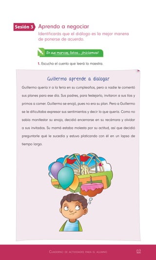 Cuaderno de actividades para el alumno 69
Aprendo a negociar
Identificarás que el diálogo es la mejor manera
de ponerse de acuerdo.
En sus marcas, listos... ¡Iniciamos!
1.	Escucha el cuento que leerá la maestra.
Guillermo aprende a dialogar
Guillermo quería ir a la feria en su cumpleaños, pero a nadie le comentó
sus planes para ese día. Sus padres, para festejarlo, invitaron a sus tíos y
primos a comer. Guillermo se enojó, pues no era su plan. Pero a Guillermo
se le dificultaba expresar sus sentimientos y decir lo que quería. Como no
sabía manifestar su enojo, decidió encerrarse en su recámara y olvidar
a sus invitados. Su mamá estaba molesta por su actitud, así que decidió
preguntarle qué le sucedía y estuvo platicando con él en un lapso de
tiempo largo.
Sesión 3
 
