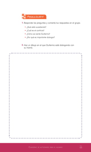 Cuaderno de actividades para el alumno 71
¡Manos a la obra!
1.	Responde las preguntas y comenta tus respuestas en el grupo.
•	¿Qué está sucediendo?
•	¿Cuál es el conflicto?
•	¿Cómo se siente Guillermo?
•	¿Por qué es importante dialogar?
2.	Haz un dibujo en el que Guillermo esté dialogando con
su mamá.
 