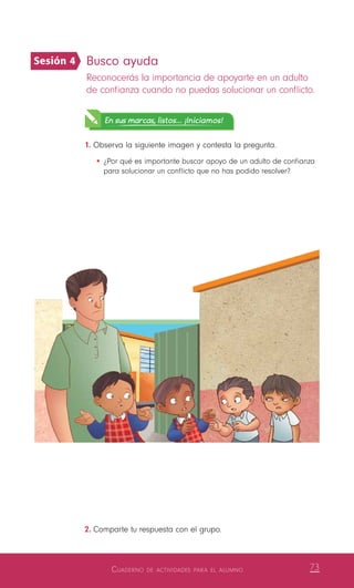 Cuaderno de actividades para el alumno 73
Busco ayuda
Reconocerás la importancia de apoyarte en un adulto
de confianza cuando no puedas solucionar un conflicto.
En sus marcas, listos... ¡Iniciamos!
1.	Observa la siguiente imagen y contesta la pregunta.
•	¿Por qué es importante buscar apoyo de un adulto de confianza
para solucionar un conflicto que no has podido resolver?
2.	Comparte tu respuesta con el grupo.
Sesión 4
 