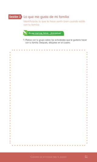 Cuaderno de actividades para el alumno 81
Lo que me gusta de mi familia
Identificarás lo que te hace sentir bien cuando estás
con tu familia.
En sus marcas, listos... ¡Iniciamos!
1.	Platica con tu grupo sobre las actividades que te gustaría hacer
con tu familia. Después, dibújalas en el cuadro.
Sesión 2
 