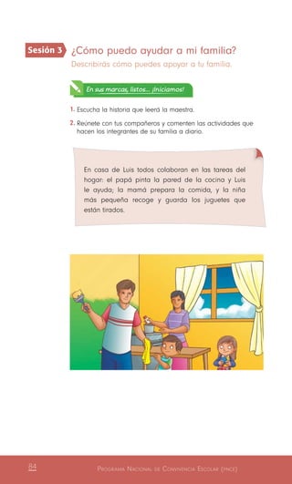 Programa Nacional de Convivencia Escolar (pnce)84
¿Cómo puedo ayudar a mi familia?
Describirás cómo puedes apoyar a tu familia.
En sus marcas, listos... ¡Iniciamos!
1.	Escucha la historia que leerá la maestra.
2.	Reúnete con tus compañeros y comenten las actividades que
hacen los integrantes de su familia a diario.
En casa de Luis todos colaboran en las tareas del
hogar: el papá pinta la pared de la cocina y Luis
le ayuda; la mamá prepara la comida, y la niña
más pequeña recoge y guarda los juguetes que
están tirados.
Sesión 3
 