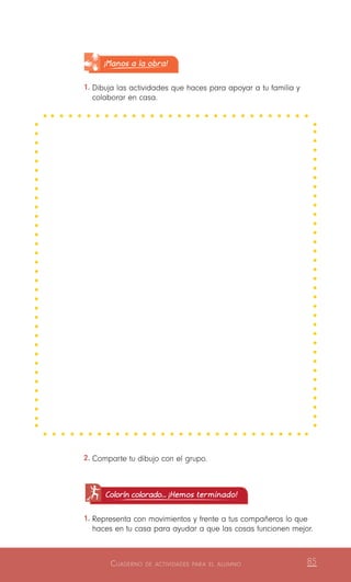 Cuaderno de actividades para el alumno 85
¡Manos a la obra!
1.	Dibuja las actividades que haces para apoyar a tu familia y
colaborar en casa.
2.	Comparte tu dibujo con el grupo.
Colorín colorado... ¡Hemos terminado!
1.	Representa con movimientos y frente a tus compañeros lo que
haces en tu casa para ayudar a que las cosas funcionen mejor.
 