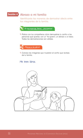 Programa Nacional de Convivencia Escolar (pnce)86
Abrazo a mi familia
Identificarás las maneras de demostrar afecto entre
los integrantes de tu familia.
En sus marcas, listos... ¡Iniciamos!
1.	Platica con tus compañeros cómo demuestras tu cariño a las
personas que quieres: con un “te quiero”, un abrazo o un beso.
Todas las demostraciones son válidas.
¡Manos a la obra!
1.	Colorea las imágenes que muestren el cariño que recibes
de tu familia.
Me leen libros.
Sesión 4
 
