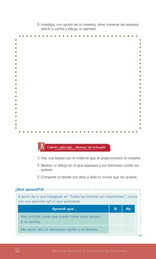 Programa Nacional de Convivencia Escolar (pnce)90
3.	Investiga, con ayuda de la maestra, otras maneras de expresar
afecto o cariño y dibuja un ejemplo.
¿Qué aprendí? 
A partir de lo que trabajaste en “Todas las familias son importantes”, marca
con una palomita (   ) lo que aprendiste.
Aprendí que… Sí No
Hay muchas cosas que puedo hacer para apoyar
a mi familia.
Me siento feliz al demostrar cariño a mi familia.
Colorín colorado... ¡Hemos terminado!
1.	Haz una tarjeta con el material que te proporcionará la maestra.
2.	Realiza un dibujo en el que expreses a tus familiares cuánto los
quieres.
3.	Comparte la tarjeta con ellos y diles lo mucho que los quieres.
 