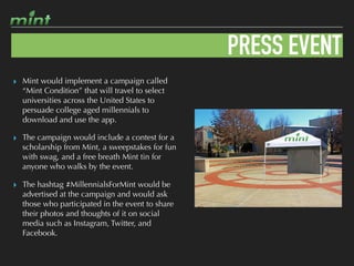 PRESS EVENT
▸ Mint would implement a campaign called
“Mint Condition” that will travel to select
universities across the United States to
persuade college aged millennials to
download and use the app.
▸ The campaign would include a contest for a
scholarship from Mint, a sweepstakes for fun
with swag, and a free breath Mint tin for
anyone who walks by the event.
▸ The hashtag #MillennialsForMint would be
advertised at the campaign and would ask
those who participated in the event to share
their photos and thoughts of it on social
media such as Instagram, Twitter, and
Facebook.
 