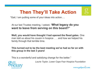 Then They’ll Take Action
“Gail, I am putting some of your ideas into action….


 At our last Trustee meeting, I asked, “What legacy do you
 want to leave from serving on this board?”

 Well, you would have thought I had opened the flood gates. One
 man told us about his cousin in hospice . . . and how we helped his
 family through that terrible time.

 This turned out to be the best meeting we've had so far on with
 this group in the last 3 years!

 This is a wonderful and satisfying change for the better.”
                        Laurie Taylor, Lower Cape Fear Hospice Foundation

                                                                       19
 