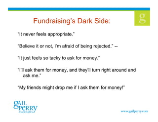 Fundraising’s Dark Side:
“It never feels appropriate.”

“Believe it or not, I’m afraid of being rejected.” --

“It just feels so tacky to ask for money.”

“I’ll ask them for money, and they’ll turn right around and
    ask me.”

“My friends might drop me if I ask them for money!”
 