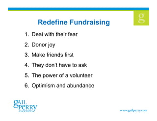 Redefine Fundraising
1.  Deal with their fear
2.  Donor joy
3.  Make friends first
4.  They don’t have to ask
5.  The power of a volunteer
6.  Optimism and abundance
 