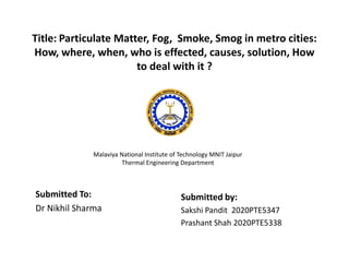 Title: Particulate Matter, Fog, Smoke, Smog in metro cities:
How, where, when, who is effected, causes, solution, How
to deal with it ?
Submitted by:
Sakshi Pandit 2020PTE5347
Prashant Shah 2020PTE5338
Submitted To:
Dr Nikhil Sharma
Malaviya National Institute of Technology MNIT Jaipur
Thermal Engineering Department
 
