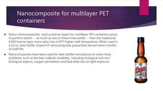 Nanocomposite for multilayer PET
containers
 Nylon nanocomposites, used as barrier layers for multilayer PET containers prove
to perform better -- as much as two to three times better -- than the traditional
EVOH barrier layer since nylon has a 50°F higher melt temperature. When used in
a 16 oz. beer bottle, Imperm® nanocomposite guarantees almost seven months
of shelf life.
 Nanocomposites have been used for beer bottle manufacture to solve many
problems, such as the beer colloids instability, including biological and non-
biological aspects, oxygen permeation and bad taste due to light exposure.
 