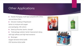 Other Applications
 Flexible Packaging: multi-layer polyolefin/PA-6 films
cast and blown films
 Extrusion Coating of Paperboard
barrier to moisture and oxygen
juice packaging, milk cartons
 Stand-up Pouches: barrier, strength
 Total package solution: barrier improvement along
with high stiffness and high heat resistance
 Beverages-
Oxygen Sensitive drinks bottle
CO2 Sensitive drinks bottle
 