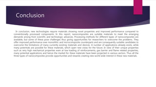 Conclusion
In conclusion, new technologies require materials showing novel properties and improved performance compared to
conventionally processed components. In this report, nanocomposites are suitable materials to meet the emerging
demands arising from scientific and technologic advances. Processing methods for different types of nanocomposites are
available, but some of these pose challenges thus giving opportunities for researchers to overcome the problems. They
offer improved performance over monolithic and microcomposite counterparts and are consequently suitable candidates to
overcome the limitations of many currently existing materials and devices. A number of applications already exists, while
many potentials are possible for these materials, which open new vistas for the future. In view of their unique properties
such as very high mechanical properties even at low loading of reinforcements, gas barrier and flame related properties,
many potential applications and hence the market for these materials have been projected in various sectors. Thus all the
three types of nanocomposites provide opportunities and rewards creating new world wide interest in these new materials.
 