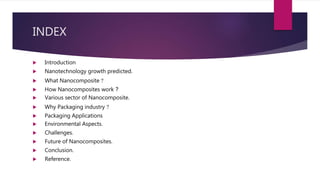 INDEX
 Introduction
 Nanotechnology growth predicted.
 What Nanocomposite ?
 How Nanocomposites work ?
 Various sector of Nanocomposite.
 Why Packaging industry ?
 Packaging Applications
 Environmental Aspects.
 Challenges.
 Future of Nanocomposites.
 Conclusion.
 Reference.
 
