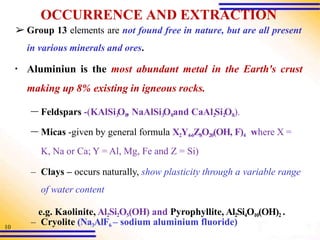 10
OCCURRENCE AND EXTRACTION
➢ Group 13 elements are not found free in nature, but are all present
in various minerals and ores.
▪ Aluminiun is the most abundant metal in the Earth's crust
making up 8% existing in igneous rocks.
– Feldspars -(KAlSi3
O8
, NaAlSi3
O8and CaAl2
Si2
O8).
– Micas -given by general formula X2Y4-6Z8O20(OH, F)4 where X =
K, Na or Ca; Y = Al, Mg, Fe and Z = Si)
– Clays – occurs naturally, show plasticity through a variable range
of water content
e.g. Kaolinite, Al2Si2O5(OH) and Pyrophyllite, Al2Si4O10(OH)2 .
– Cryolite (Na3AlF6 – sodium aluminium fluoride)
 