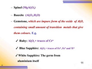 11
– Spinel (MgAl2O4)
– Bauxite (Al2O3..H2O)
– Gemstone, which are impure form of the oxide of Al2O3
containing small amount of transition metals that give
them colours. E.g.
✓ Ruby: Al2O3 + traces of Cr3+
✓ Blue Sapphire: Al2O3 + traces of Fe2+, Fe3+ and Ti+4
✓White Sapphire: The germ from
aluminium itself
11
 