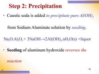 16
Step 2: Precipitation
▪ Caustic soda is added to precipitate pure Al(OH)3
from Sodium Aluminate solution by seeding.
Na2O.Al2O3 + 3NaOH→2Al(OH)3.nH2O(s) +liquor
▪ Seeding of aluminum hydroxide reverses the
reaction
16
 