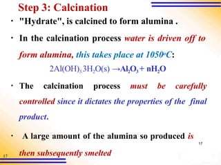 17
Step 3: Calcination
▪ "Hydrate", is calcined to form alumina .
▪ In the calcination process water is driven off to
form alumina, this takes place at 1050oC:
2Al(OH)3.3H2O(s) →Al2O3 + nH2O
▪ The calcination process must be carefully
controlled since it dictates the properties of the final
product.
▪ A large amount of the alumina so produced is
17
then subsequently smelted
 