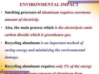 ENVIRONMENTAL IMPACT
▪ Smelting processes of aluminum requires enormous
amount of electricity.
▪ Also, the main process which is the electrolysis emits
carbon dioxide which is greenhouse gas.
▪ Recycling aluminum is an important method of
saving energy and minimizing the environmental
damage.
▪ Recycling aluminum requires only 5% of the energy
22
 