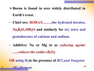 24
➢Boron is found in ores widely distributed in
Earth's crust.
▪ Chief ore: BORAX……..the hydrated borates,
Na2B4O7.10H2O and similarly for tri, tetra and
pentaborates of calcium and sodium.
▪ Additive: Na or Mg to as reducing agents
…..reduces the oxides (B2O3)
OR using H2 in the presence of BCl3 and Tungsten
(W) filament 24
 