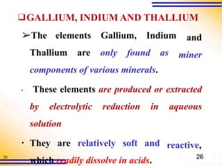 26
❑GALLIUM, INDIUM AND THALLIUM
and
miner
➢The elements Gallium, Indium
Thallium are only found as
components of various minerals.
▪ These elements are produced or extracted
by electrolytic reduction in aqueous
solution
▪ They are relatively soft and
which readily dissolve in acids.
reactive,
26
 