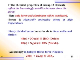 31
➢The chemical properties of Group 13 elements
reflect the increasingly metallic character down the
group.
-Here only boron and aluminium will be considered.
▪Boron is chemically unreactive except at high
temperatures.
▪Finely divided boron burns in air to form oxide and
nitride:
4B(s) + 3O2(air) ® 2B2O3 (Oxide)
2B(s) + N2(air) ® 2BN (Nitride).
▪ Accordingly in halogen Boron form trihalides
2B(s) + 2X3(g) ® 2BX3. 31
 
