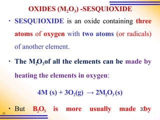 33
OXIDES (M2O3) -SESQUIOXIDE
▪ SESQUIOXIDE is an oxide containing three
atoms of oxygen with two atoms (or radicals)
of another element.
▪ The M2
O3of all the elements can be made by
heating the elements in oxygen:
4M (s) + 3O2(g) → 2M2O3 (s)
▪ But B2O3 is more usually made 33
by
 