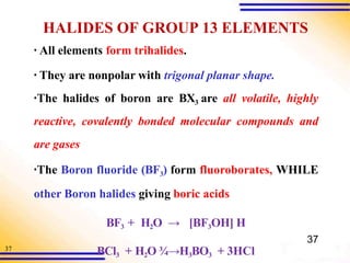 37
HALIDES OF GROUP 13 ELEMENTS
BCl3 + H2O ¾→H3BO3 + 3HCl
▪ All elements form trihalides.
▪ They are nonpolar with trigonal planar shape.
▪The halides of boron are BX3 are all volatile, highly
reactive, covalently bonded molecular compounds and
are gases
▪The Boron fluoride (BF3) form fluoroborates, WHILE
other Boron halides giving boric acids
BF3 + H2O → [BF3OH] H
37
 