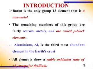 3
INTRODUCTION
➢Boron is the only group 13 element that is a
non-metal.
▪ The remaining members of this group are
fairly reactive metals, and are called p-block
elements.
▪ Aluminium, Al, is the third most abundant
element in the Earth's crust
▪ All elements show a stable oxidation state of
+3, except for thallium. 3
 