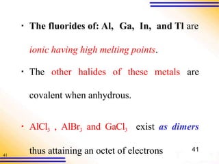 41
▪ The fluorides of: Al, Ga, In, and Tl are
ionic having high melting points.
▪ The other halides of these metals are
covalent when anhydrous.
▪ AlCl3 , AlBr3 and GaCl3 exist as dimers
thus attaining an octet of electrons 41
 
