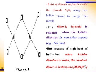 42
▪ Exist as dimeric molecules with
the formula M2X6 using two
atoms to bridge the
halide
metals.
▪ This
retained
dimeric formula is
when the halides
dissolves in non-polar solvent
(e.g.; Benzene).
▪But because of high heat of
hydration when halides
dissolves in water, the covalent
dimer is broken into [M.6H2O42]
Figure. 1
 