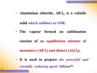 43
▪ Aluminium chloride, AlCl3, is a volatile
solid which sublimes at 458K.
▪ The vapour formed on sublimation
consists of an equilibrium mixture of
monomers (AlCl3) and dimers (Al2Cl6).
▪ It is used to prepare the powerful and
versatile reducing agent lithium43
 