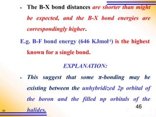 46
▪ The B-X bond distances are shorter than might
be expected, and the B-X bond energies are
correspondingly higher.
E.g. B-F bond energy (646 KJmol-1) is the highest
known for a single bond.
▪
EXPLANATION:
This suggest that some π-bonding may be
existing between the unhybridized 2p orbital of
the boron and the filled np orbitals of the
halides.
46
 