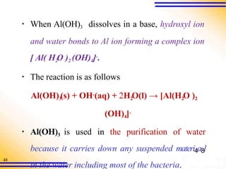 48
▪ When Al(OH)3 dissolves in a base, hydroxyl ion
and water bonds to Al ion forming a complex ion
[ Al( H2
O )2 (OH)4]-.
▪ The reaction is as follows
Al(OH)3
(s) + OH-(aq) + 2H2
O(l) → [Al(H2
O )2
(OH)4]-
▪ Al(OH)3 is used in the purification of water
because it carries down any suspended materi4a8l
in the water including most of the bacteria.
 