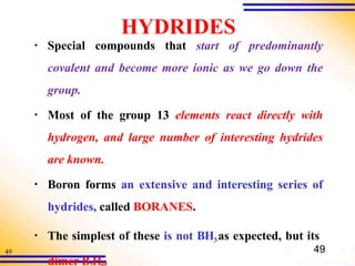 49
HYDRIDES
▪ Special compounds that start of predominantly
covalent and become more ionic as we go down the
group.
▪ Most of the group 13 elements react directly with
hydrogen, and large number of interesting hydrides
are known.
▪ Boron forms an extensive and interesting series of
hydrides, called BORANES.
▪ The simplest of these is not BH3as expected, but its
49
dimer B H .
 