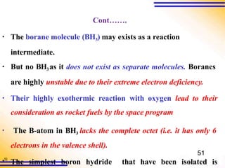 Cont…….
▪ The borane molecule (BH3) may exists as a reaction
intermediate.
▪ But no BH3as it does not exist as separate molecules. Boranes
are highly unstable due to their extreme electron deficiency.
▪ Their highly exothermic reaction with oxygen lead to their
consideration as rocket fuels by the space program
▪51
The simplest boron hydride that have been isolated is
▪ The B-atom in BH3 lacks the complete octet (i.e. it has only 6
electrons in the valence shell).
51
 
